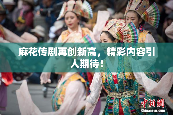 麻花传剧再创新高，精彩内容引人期待！