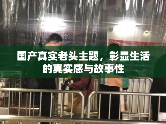 国产真实老头主题，彰显生活的真实感与故事性