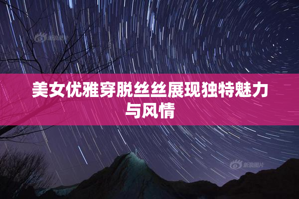 美女优雅穿脱丝丝展现独特魅力与风情