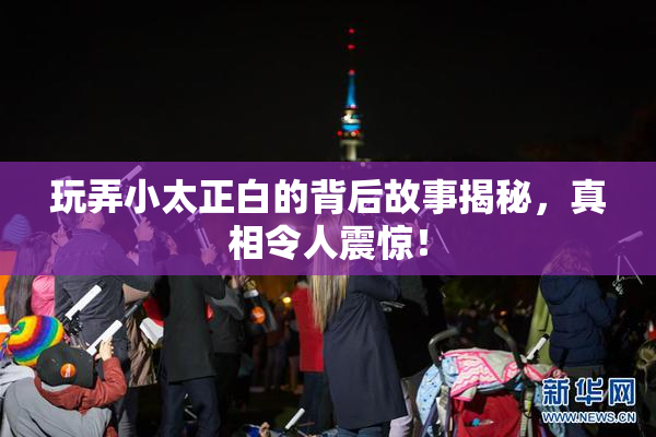 玩弄小太正白的背后故事揭秘，真相令人震惊！