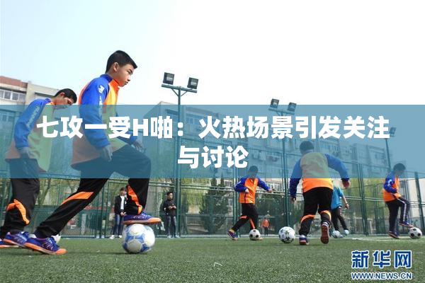 七攻一受H啪：火热场景引发关注与讨论
