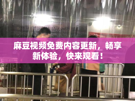 麻豆视频免费内容更新，畅享新体验，快来观看！