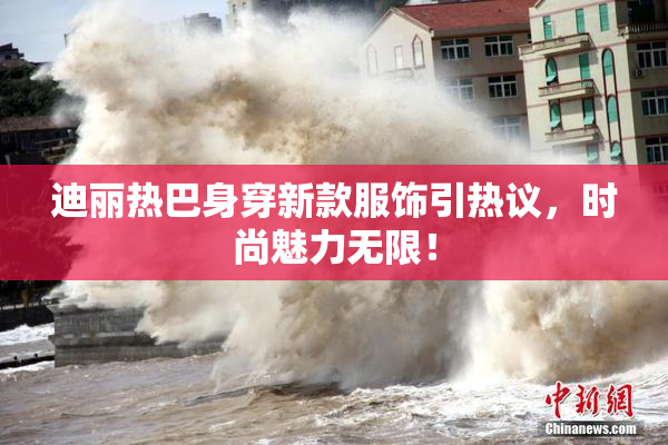 迪丽热巴身穿新款服饰引热议，时尚魅力无限！