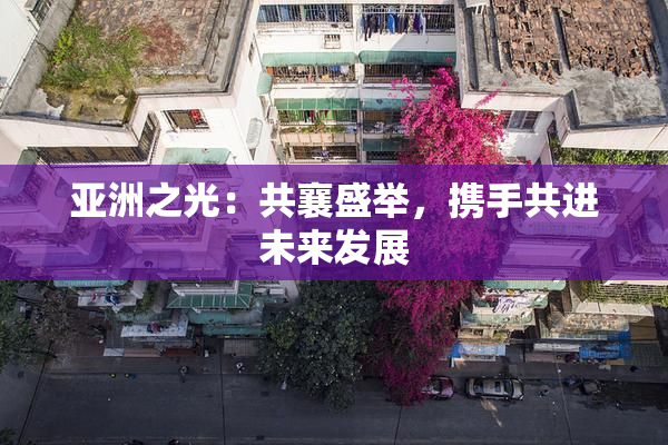 亚洲之光：共襄盛举，携手共进未来发展