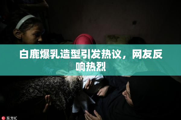 白鹿爆乳造型引发热议，网友反响热烈