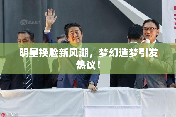 明星换脸新风潮，梦幻造梦引发热议！