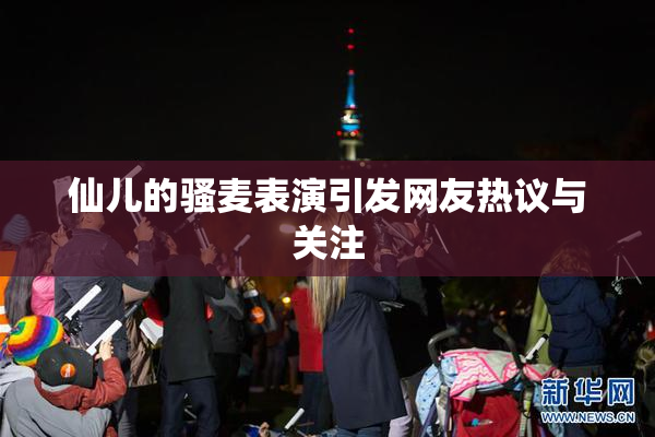 仙儿的骚麦表演引发网友热议与关注