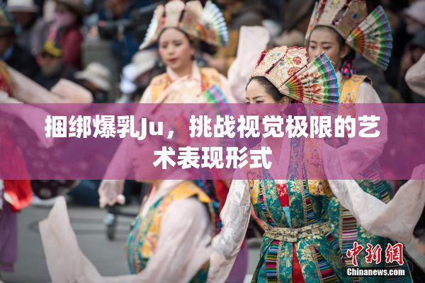 捆绑爆乳Ju，挑战视觉极限的艺术表现形式