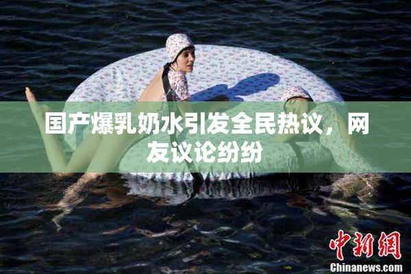 国产爆乳奶水引发全民热议，网友议论纷纷