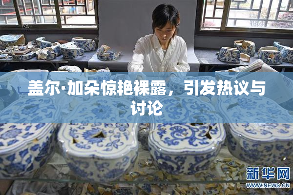 盖尔·加朵惊艳裸露，引发热议与讨论