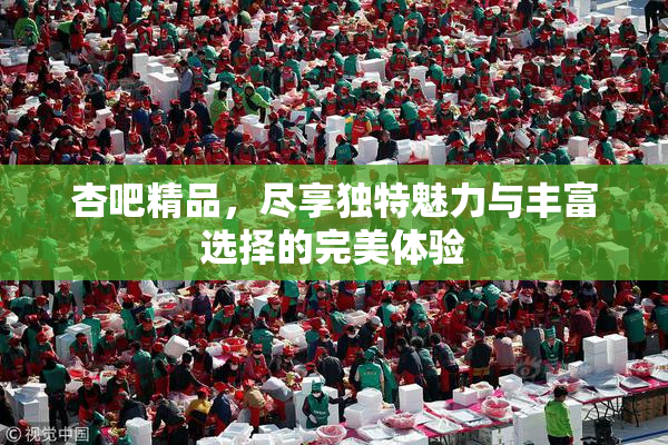 杏吧精品，尽享独特魅力与丰富选择的完美体验
