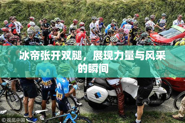 冰帝张开双腿，展现力量与风采的瞬间
