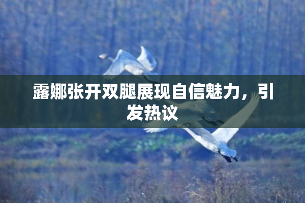 露娜张开双腿展现自信魅力，引发热议