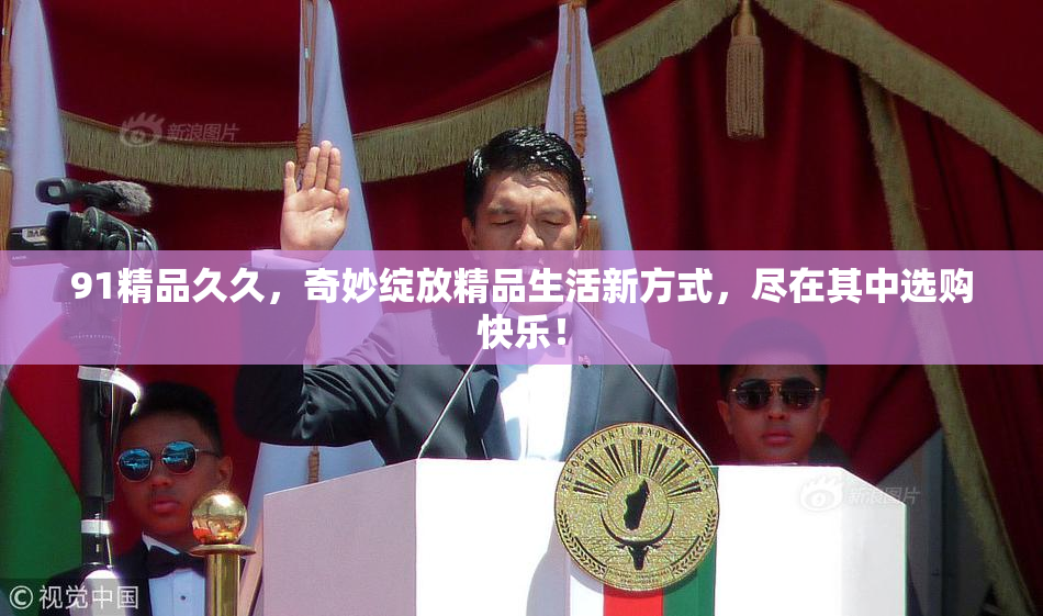 91精品久久，奇妙绽放精品生活新方式，尽在其中选购快乐！