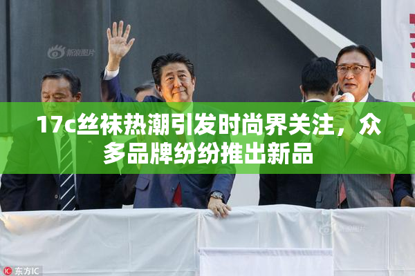 17c丝袜热潮引发时尚界关注，众多品牌纷纷推出新品