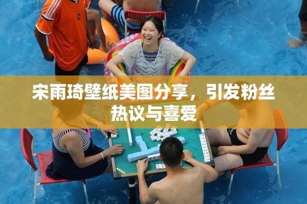 宋雨琦壁纸美图分享，引发粉丝热议与喜爱