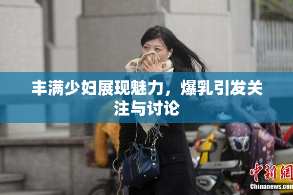 丰满少妇展现魅力，爆乳引发关注与讨论