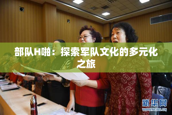 部队H啪：探索军队文化的多元化之旅
