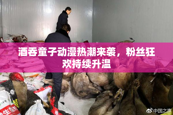 酒吞童子动漫热潮来袭，粉丝狂欢持续升温