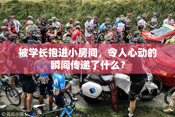 被学长抱进小房间，令人心动的瞬间传递了什么？
