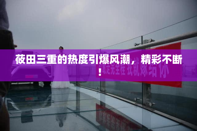 莜田三重的热度引爆风潮，精彩不断！