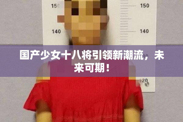 国产少女十八将引领新潮流，未来可期！