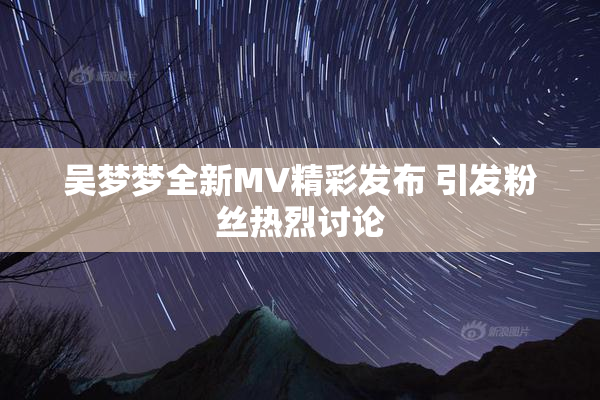 吴梦梦全新MV精彩发布 引发粉丝热烈讨论