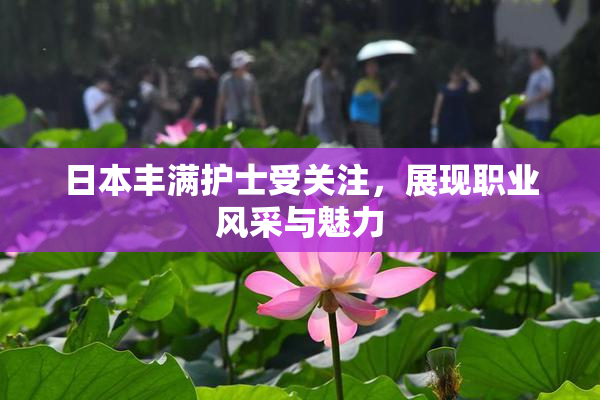 日本丰满护士受关注，展现职业风采与魅力