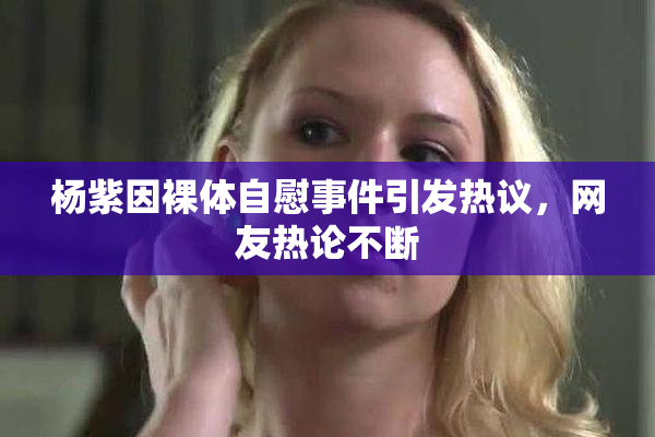 杨紫因裸体自慰事件引发热议，网友热论不断