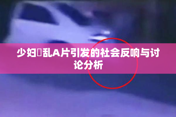 少妇婬乱A片引发的社会反响与讨论分析
