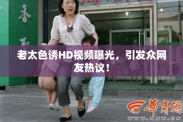 老太色诱HD视频曝光，引发众网友热议！