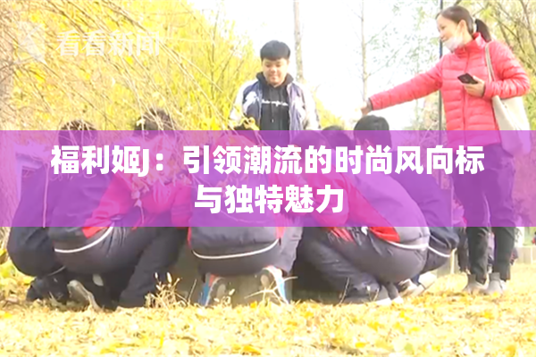 福利姬J：引领潮流的时尚风向标与独特魅力