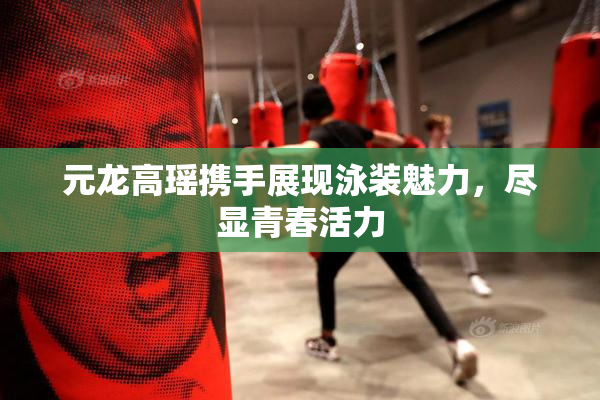 元龙高瑶携手展现泳装魅力，尽显青春活力