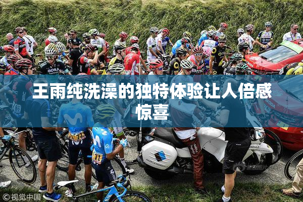 王雨纯洗澡的独特体验让人倍感惊喜