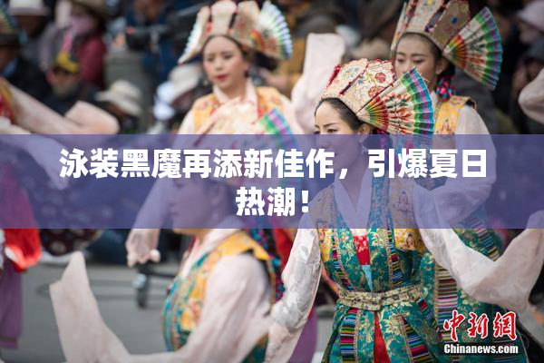 泳装黑魔再添新佳作，引爆夏日热潮！