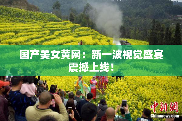 国产美女黄网：新一波视觉盛宴震撼上线！