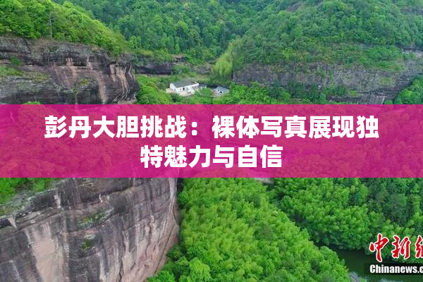 彭丹大胆挑战：裸体写真展现独特魅力与自信