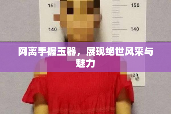 阿离手握玉器，展现绝世风采与魅力
