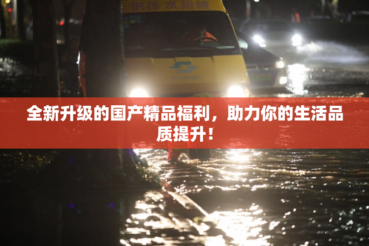 全新升级的国产精品福利，助力你的生活品质提升！