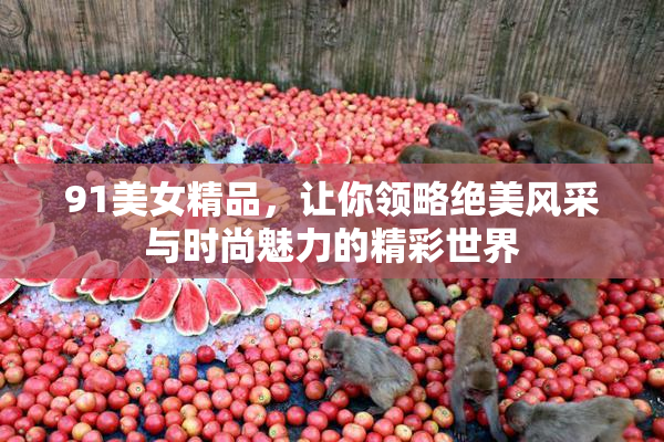 91美女精品，让你领略绝美风采与时尚魅力的精彩世界