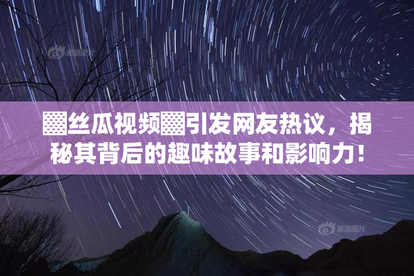 ▓丝瓜视频▓引发网友热议，揭秘其背后的趣味故事和影响力！