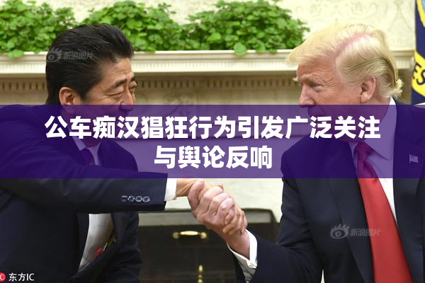 公车痴汉猖狂行为引发广泛关注与舆论反响