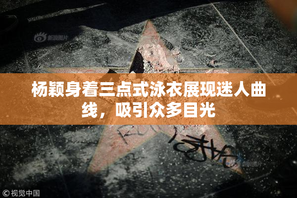 杨颖身着三点式泳衣展现迷人曲线，吸引众多目光