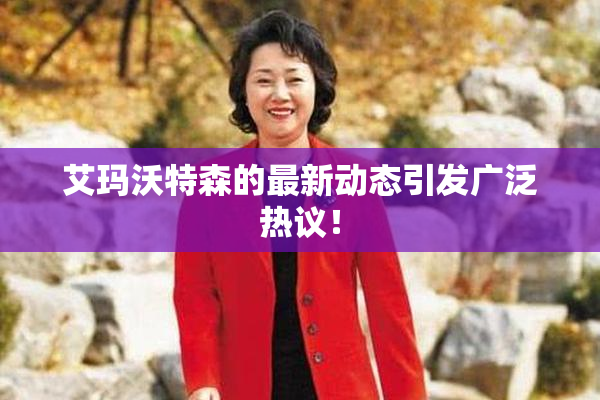 艾玛沃特森的最新动态引发广泛热议！