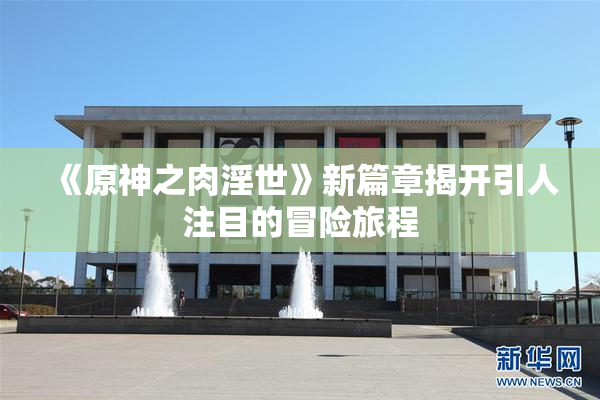 《原神之肉淫世》新篇章揭开引人注目的冒险旅程