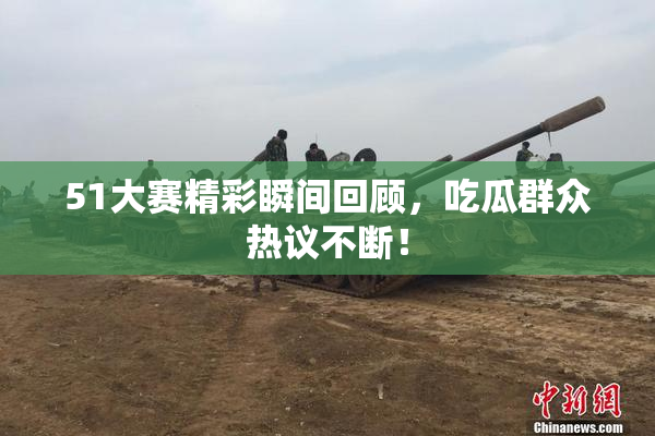 51大赛精彩瞬间回顾，吃瓜群众热议不断！