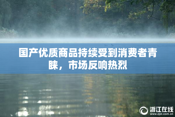 国产优质商品持续受到消费者青睐，市场反响热烈