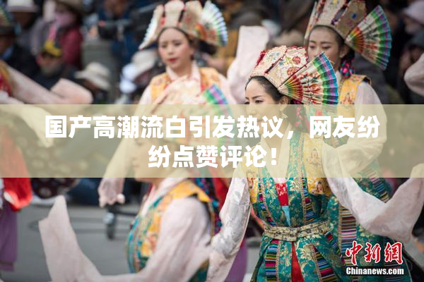 国产高潮流白引发热议，网友纷纷点赞评论！