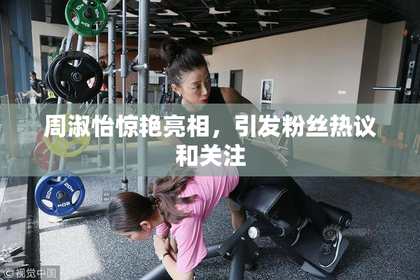 周淑怡惊艳亮相，引发粉丝热议和关注