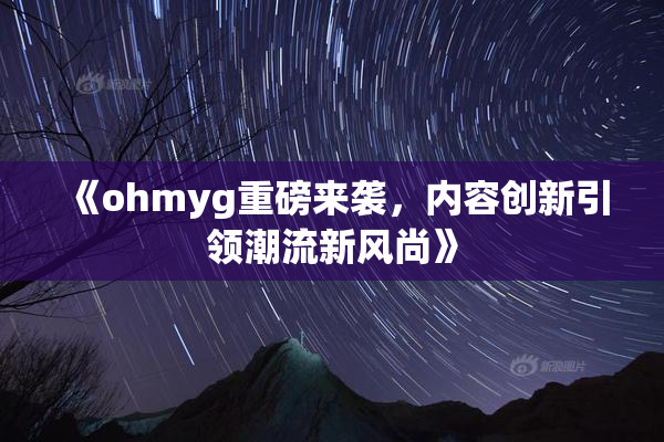 《ohmyg重磅来袭，内容创新引领潮流新风尚》